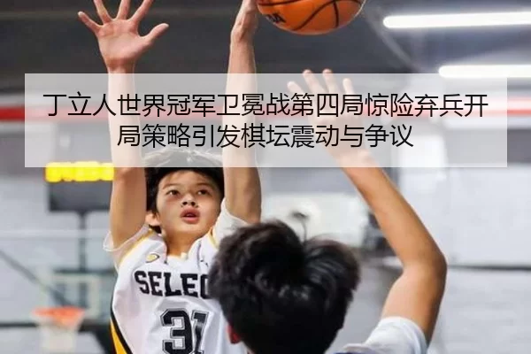 丁立人世界冠军卫冕战第四局惊险弃兵开局策略引发棋坛震动与争议